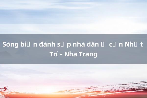 Sóng biển đánh sập nhà dân ở cồn Nhất Trí - Nha Trang