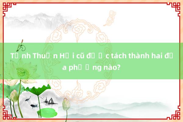 Tỉnh Thuận Hải cũ được tách thành hai địa phương nào?