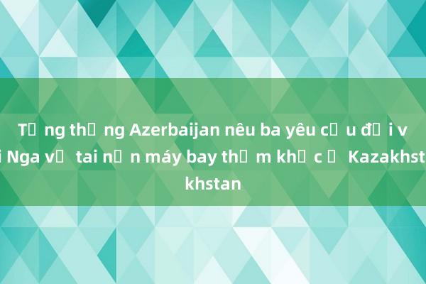 Tổng thống Azerbaijan nêu ba yêu cầu đối với Nga về tai nạn máy bay thảm khốc ở Kazakhstan